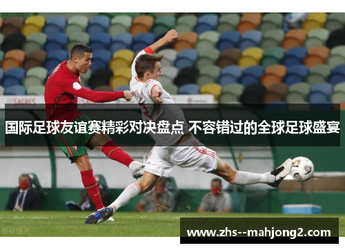 国际足球友谊赛精彩对决盘点 不容错过的全球足球盛宴 国际足球友谊赛精彩对决盘点 不容错过的全球足球盛宴