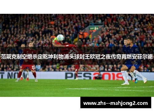 范戴克制空绝杀定乾坤利物浦头球封王欧冠之夜传奇再燃安菲尔德 范戴克制空绝杀定乾坤利物浦头球封王欧冠之夜传奇再燃安菲尔德