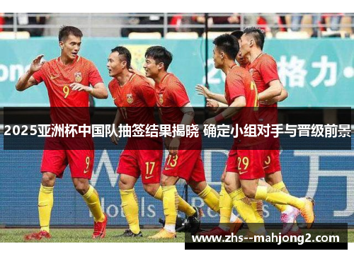 2025亚洲杯中国队抽签结果揭晓 确定小组对手与晋级前景