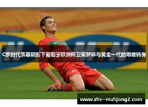 C罗时代落幕阴影下葡萄牙欧洲杯卫冕梦碎与黄金一代的艰难转身 C罗时代落幕阴影下葡萄牙欧洲杯卫冕梦碎与黄金一代的艰难转身