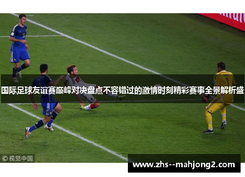 国际足球友谊赛巅峰对决盘点不容错过的激情时刻精彩赛事全景解析盛 国际足球友谊赛巅峰对决盘点不容错过的激情时刻精彩赛事全景解析盛