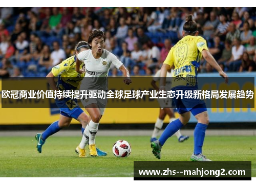 欧冠商业价值持续提升驱动全球足球产业生态升级新格局发展趋势 欧冠商业价值持续提升驱动全球足球产业生态升级新格局发展趋势